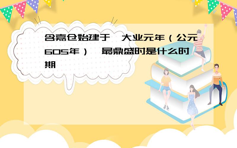 含嘉仓始建于隋大业元年（公元605年）,最鼎盛时是什么时期