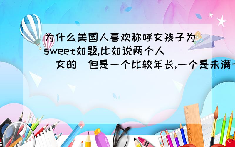 为什么美国人喜欢称呼女孩子为sweet如题,比如说两个人（女的）但是一个比较年长,一个是未满十八岁的孩子.不是特别特别好,年长的那个为什么会称呼的年轻的那个为my sweet girl?