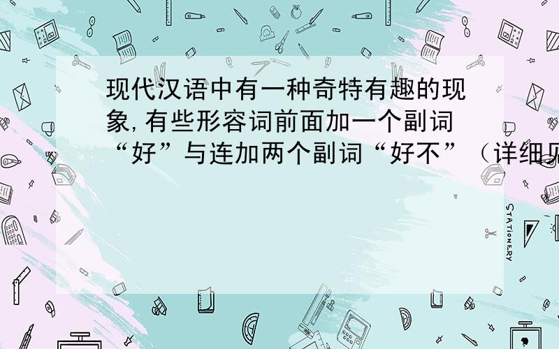 现代汉语中有一种奇特有趣的现象,有些形容词前面加一个副词“好”与连加两个副词“好不”（详细见下）（接上）基本意思不变,有些则相反.请仿照下列例句写一些生活中常用的语句,看看