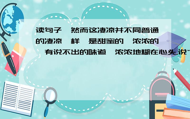 读句子,然而这凄凉并不同普通的凄凉一样,是甜蜜的,浓浓的,有说不出的味道,浓浓地糊在心头.说“这凄凉”是“甜蜜的”是因为_____________________________________.他笑嘻嘻地说:“我就不相信,这些