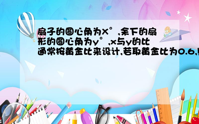 扇子的圆心角为X°,余下的扇形的圆心角为y°,x与y的比通常按黄金比来设计,若取黄金比为0.6,则x 为能否详细点!数学比较差.