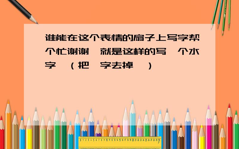 谁能在这个表情的扇子上写字帮个忙谢谢,就是这样的写一个水字,（把桔字去掉噢）