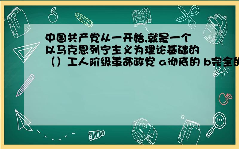 中国共产党从一开始,就是一个以马克思列宁主义为理论基础的（）工人阶级革命政党 a彻底的 b完全的 c新型的