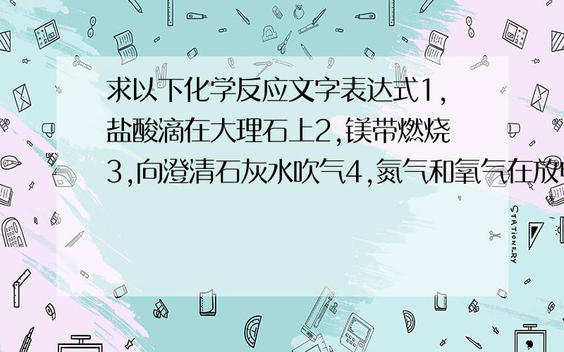 求以下化学反应文字表达式1,盐酸滴在大理石上2,镁带燃烧3,向澄清石灰水吹气4,氮气和氧气在放电条件下生成一氧化氮5,黑火药【原料硫,木炭,硝酸钾】点燃反应后,生成硫化钾,二氧化碳和氮