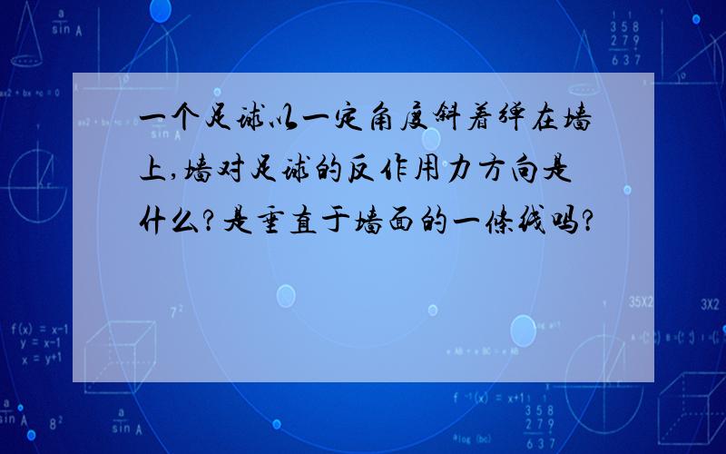 一个足球以一定角度斜着弹在墙上,墙对足球的反作用力方向是什么?是垂直于墙面的一条线吗?