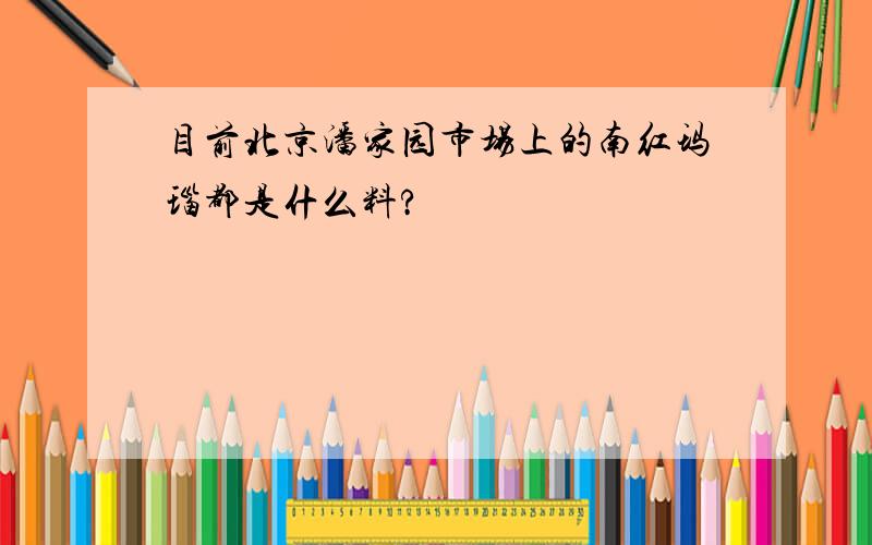 目前北京潘家园市场上的南红玛瑙都是什么料?