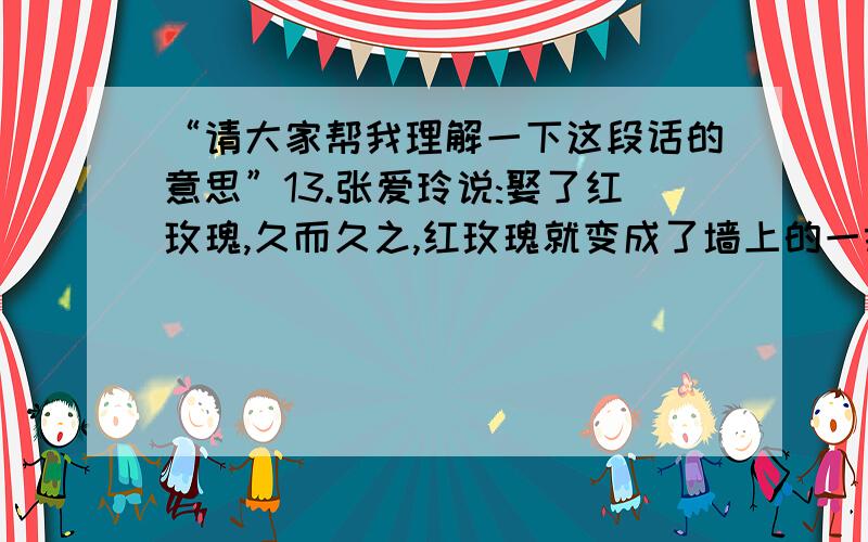 “请大家帮我理解一下这段话的意思”13.张爱玲说:娶了红玫瑰,久而久之,红玫瑰就变成了墙上的一抹蚊子血,