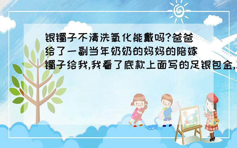 银镯子不清洗氧化能戴吗?爸爸给了一副当年奶奶的妈妈的陪嫁镯子给我,我看了底款上面写的足银包金,就是氧化变黑了.我想戴着又不想清洗,这样可以吗对身体会有坏处吗?