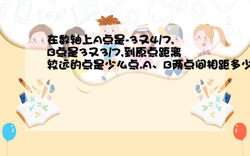 在数轴上A点是-3又4/7,B点是3又3/7,到原点距离较远的点是少么点.A、B两点间相距多少个单位长度