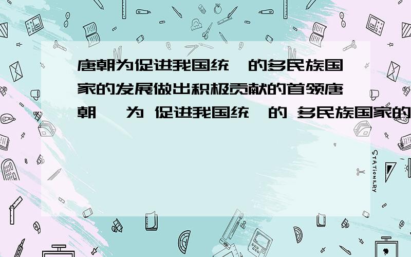 唐朝为促进我国统一的多民族国家的发展做出积极贡献的首领唐朝   为 促进我国统一的 多民族国家的 发展 做出积极贡献   的首领  写出他们的名字,并简单介绍他们的主要事迹急~~!各位亲们