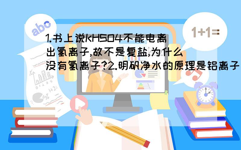 1.书上说KHSO4不能电离出氢离子,故不是复盐,为什么没有氢离子?2.明矾净水的原理是铝离子和水反应生成氢氧化铝和氢离子,可是氢离子不是又会和氢氧化铝发生中和吗?这样反应不是无法进行