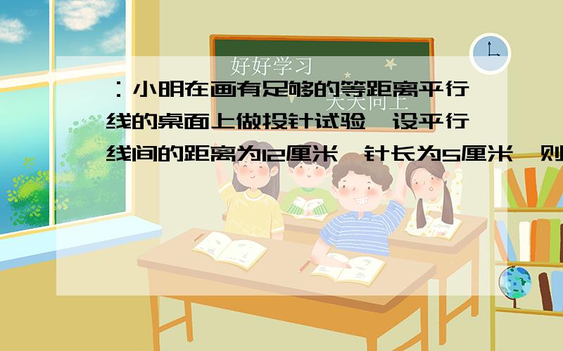 ：小明在画有足够的等距离平行线的桌面上做投针试验,设平行线间的距离为12厘米,针长为5厘米,则随意投针