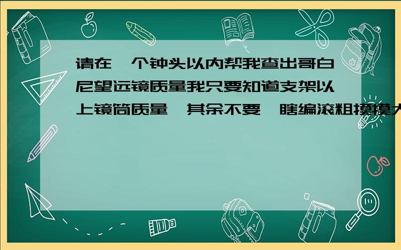 请在一个钟头以内帮我查出哥白尼望远镜质量我只要知道支架以上镜筒质量,其余不要,瞎编滚粗摸摸大～