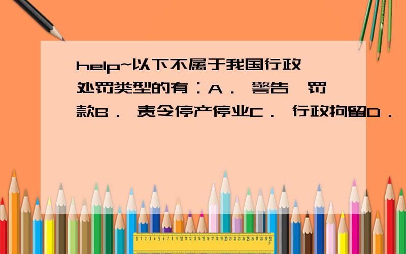 help~以下不属于我国行政处罚类型的有：A． 警告、罚款B． 责令停产停业C． 行政拘留D． 逮捕单选!