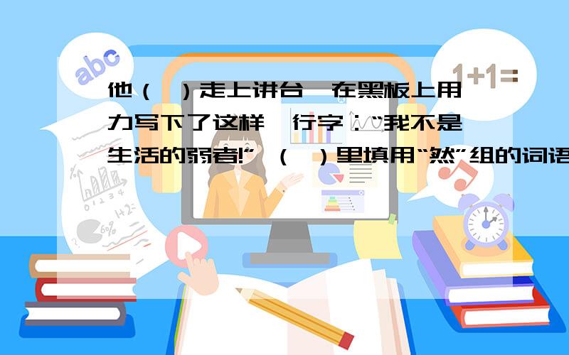 他（ ）走上讲台,在黑板上用力写下了这样一行字：“我不是生活的弱者!” （ ）里填用“然”组的词语.