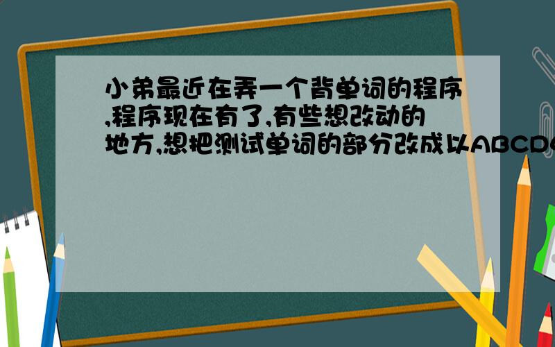 小弟最近在弄一个背单词的程序,程序现在有了,有些想改动的地方,想把测试单词的部分改成以ABCD4个选项出现的形式,然后选择正确的答案,请问怎么改动,原来是出现中文然后输入英文.希望大