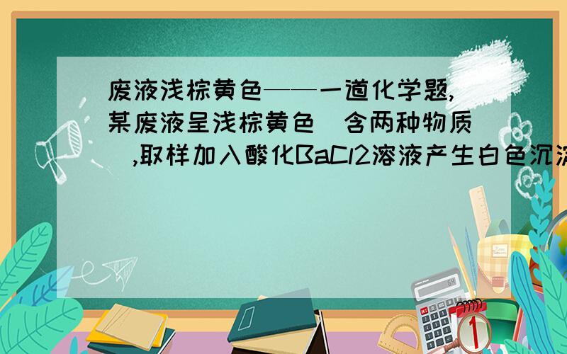 废液浅棕黄色——一道化学题,某废液呈浅棕黄色（含两种物质）,取样加入酸化BaCl2溶液产生白色沉淀；若加入锌粒产生气体；若加入NaOH溶液产生红褐色沉淀.问：废液含的物质是：____________