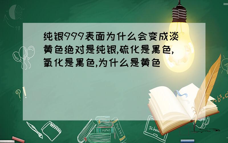 纯银999表面为什么会变成淡黄色绝对是纯银,硫化是黑色,氧化是黑色,为什么是黄色