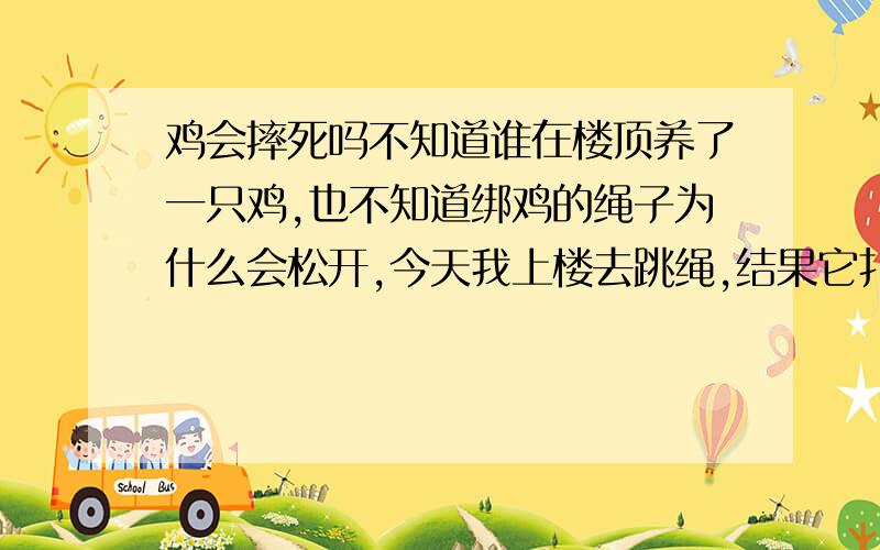 鸡会摔死吗不知道谁在楼顶养了一只鸡,也不知道绑鸡的绳子为什么会松开,今天我上楼去跳绳,结果它扑腾扑腾的就从七楼飞下去了,我看不见它了.他是扑腾下去的也会摔死么？阿门，这个不