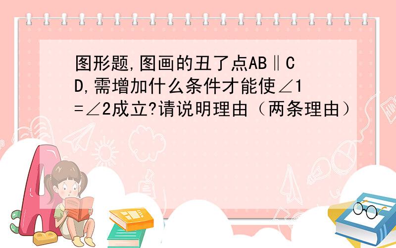 图形题,图画的丑了点AB‖CD,需增加什么条件才能使∠1=∠2成立?请说明理由（两条理由）