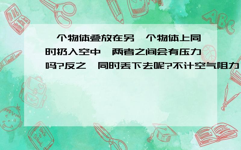 一个物体叠放在另一个物体上同时扔入空中,两者之间会有压力吗?反之,同时丢下去呢?不计空气阻力