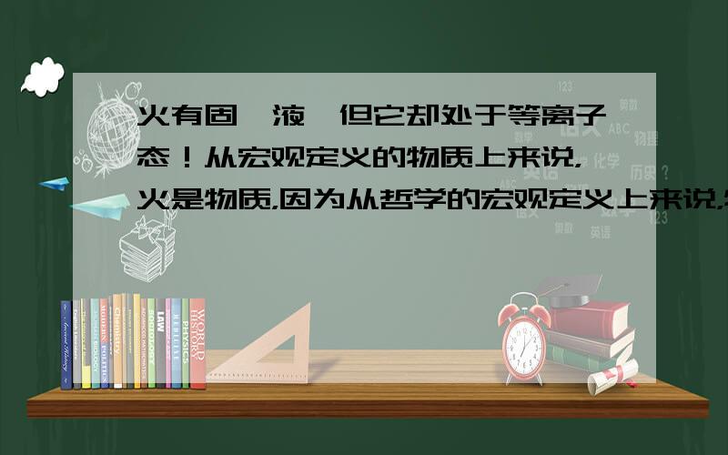 火有固,液,但它却处于等离子态！从宏观定义的物质上来说，火是物质，因为从哲学的宏观定义上来说，物质的状态也是物质，物质和状态并不矛盾。