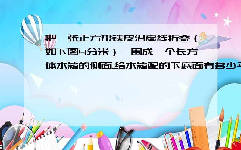 把一张正方形铁皮沿虚线折叠（如下图4分米）,围成一个长方体水箱的侧面.给水箱配的下底面有多少平方分米?做成的水箱能存多少升水?