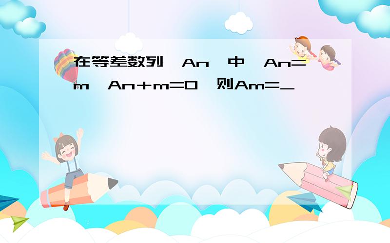 在等差数列{An}中,An=m,An＋m=0,则Am=_