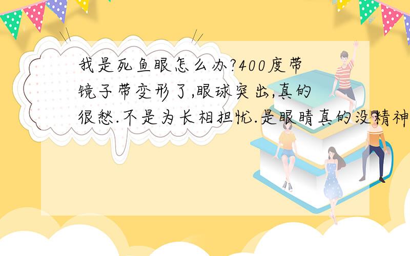 我是死鱼眼怎么办?400度带镜子带变形了,眼球突出,真的很愁.不是为长相担忧.是眼睛真的没精神.眼睛小不说,一点精神都没有,感觉就跟个白痴一样,我还想出去打工锻炼自己,这个样子怎么和客