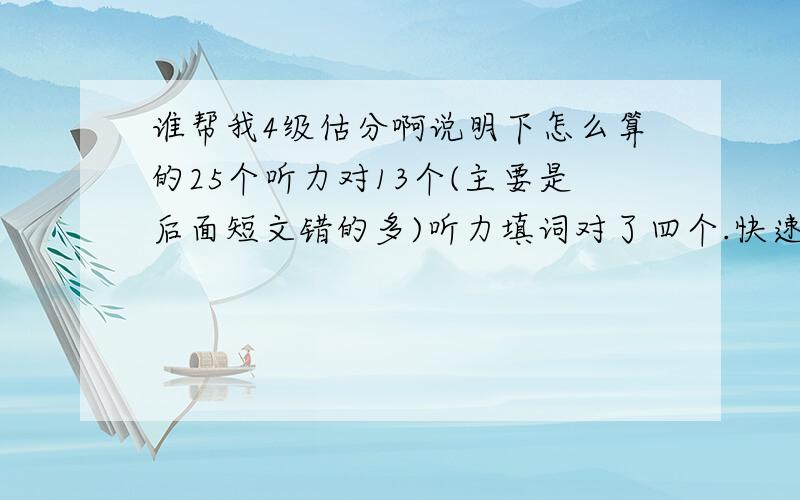 谁帮我4级估分啊说明下怎么算的25个听力对13个(主要是后面短文错的多)听力填词对了四个.快速阅读错一个,阅读15选10蒙的没时间,后两篇阅读对七错三.完形不知道了.按5个吧.作文按中下吧.