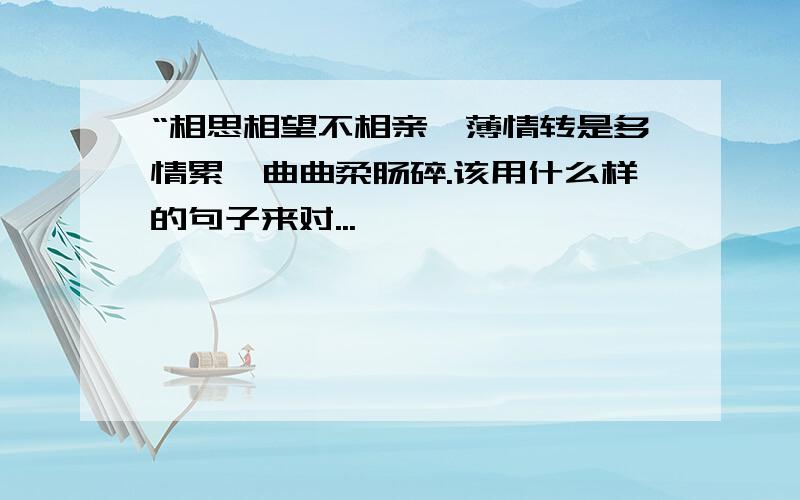 “相思相望不相亲,薄情转是多情累,曲曲柔肠碎.该用什么样的句子来对...