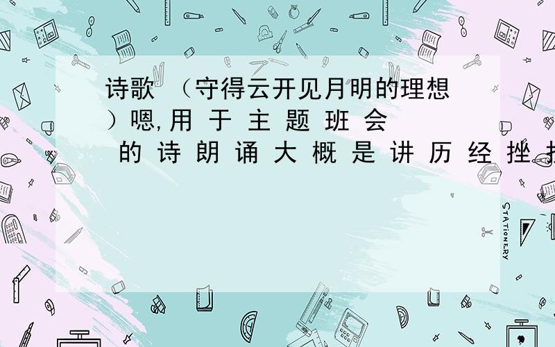 诗歌 （守得云开见月明的理想）嗯,用 于 主 题 班 会 的 诗 朗 诵 大 概 是 讲 历 经 挫 折 终 于 实 现 理 想 或 差 不 多 意 思 的 皆 可.越 多 越 谢 谢 诸 位 >-