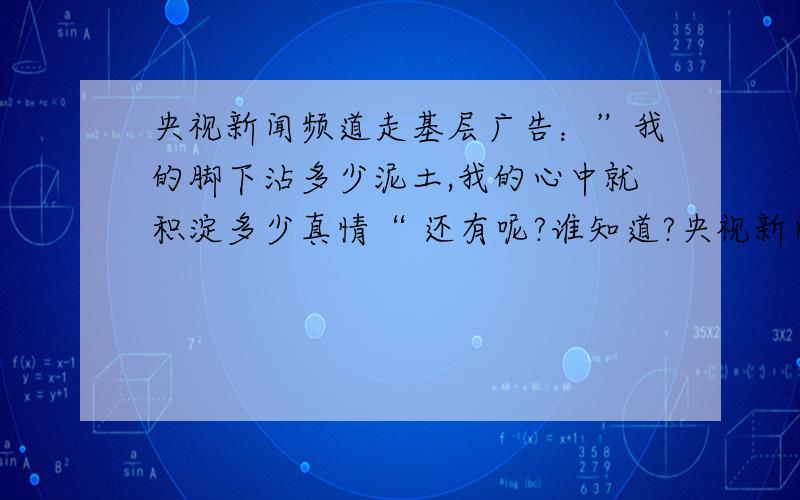 央视新闻频道走基层广告：”我的脚下沾多少泥土,我的心中就积淀多少真情“ 还有呢?谁知道?央视新闻频道走基层广告：”我的脚下沾多少泥土,我的心中就积淀多少真情“还有呢?谁知道?