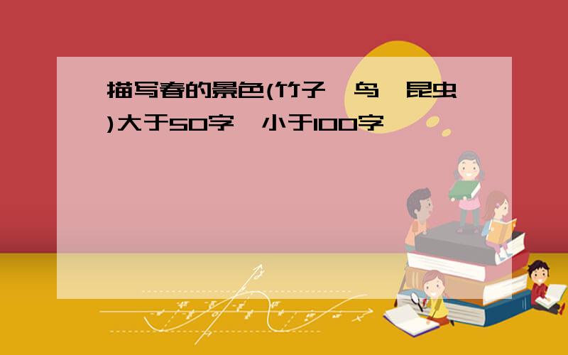 描写春的景色(竹子,鸟,昆虫)大于50字,小于100字,