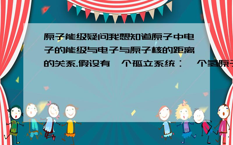 原子能级疑问我想知道原子中电子的能级与电子与原子核的距离的关系.假设有一个孤立系统：一个氢原子（包括原子核与一个核外电子）.1:某一时刻核外电子的能级与该时刻电子与原子核的