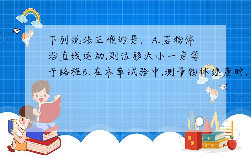 下列说法正确的是：A.若物体沿直线运动,则位移大小一定等于路程B.在本章试验中,测量物体速度时,先让物体运动,后接通打点计时器的电源C.若物体在10S内的平均速度是5m/s,则物体在其中1s内