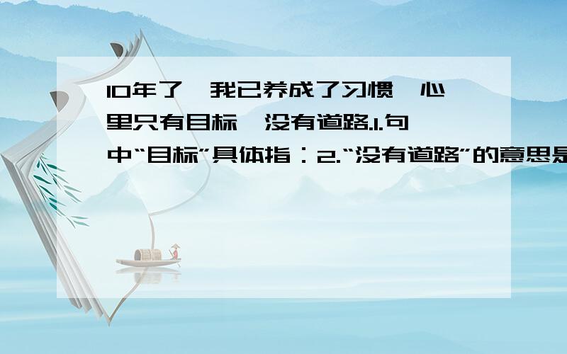 10年了,我已养成了习惯,心里只有目标,没有道路.1.句中“目标”具体指：2.“没有道路”的意思是：3.这句句子的意思是：二.只有在坎坷的道路上行走,才能磨练一个人的心志啊!1.句中“坎坷