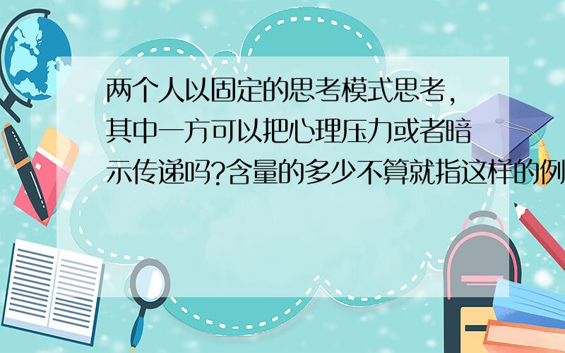 两个人以固定的思考模式思考,其中一方可以把心理压力或者暗示传递吗?含量的多少不算就指这样的例子有吗