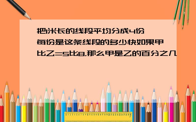 把1米长的线段平均分成4份,每份是这条线段的多少快如果甲比乙=5比8，那么甲是乙的百分之几