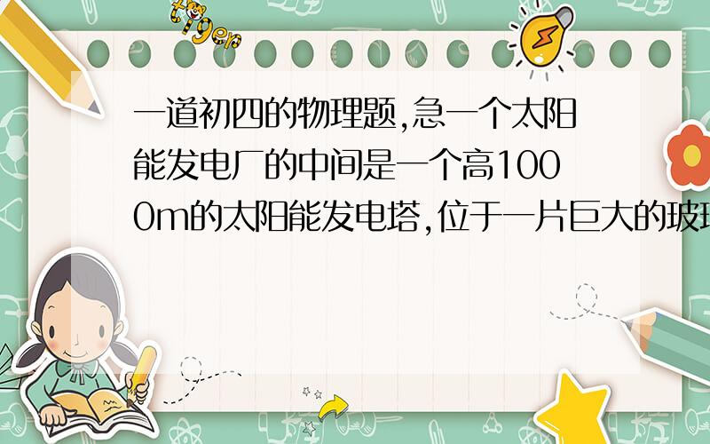 一道初四的物理题,急一个太阳能发电厂的中间是一个高1000m的太阳能发电塔,位于一片巨大的玻璃暖房中央,它利用温室原理,阳光透过玻璃暖房的屋顶,加热暖房的空气,暖空气沿塔身内几十个