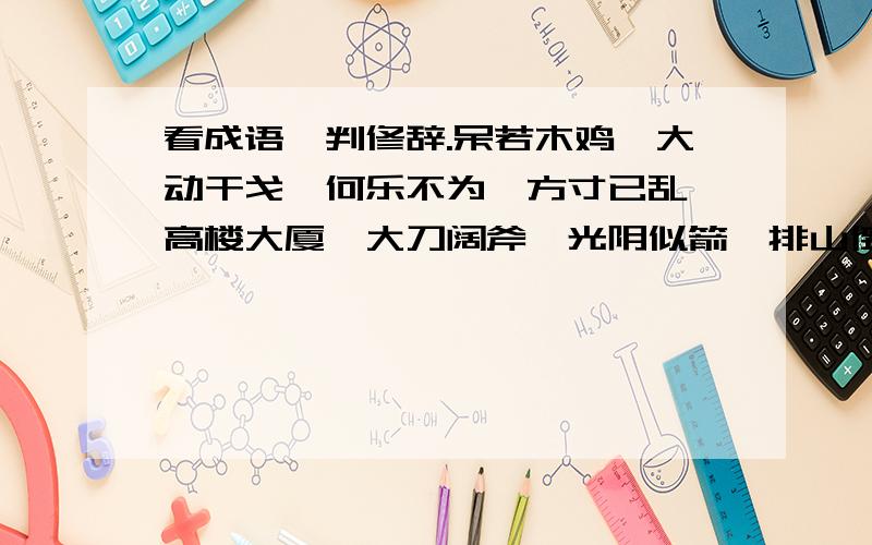 看成语,判修辞.呆若木鸡、大动干戈、何乐不为、方寸已乱、高楼大厦、大刀阔斧、光阴似箭、排山倒海、枪林弹雨、鸿篇巨制、椿萱并茂、千钧一发、口是心非、怒发冲冠、虎视眈眈、抑