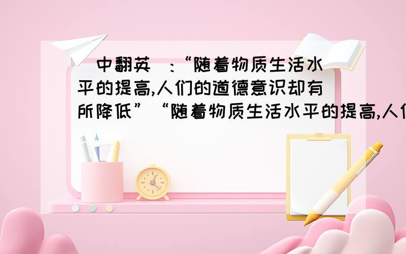 [中翻英]:“随着物质生活水平的提高,人们的道德意识却有所降低”“随着物质生活水平的提高,人们的道德意识却有所降低” 大概意思对就OK!英语一定要正确!（四级作文）