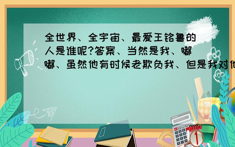 全世界、全宇宙、最爱王铭鲁的人是谁呢?答案、当然是我、嘟嘟、虽然他有时候老欺负我、但是我对他就是有呢么一种感觉、不管以前他做错过什么、或者我做错过什么、以后.希望我们会