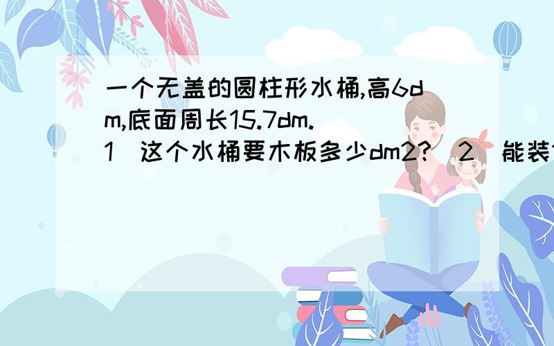 一个无盖的圆柱形水桶,高6dm,底面周长15.7dm.（1）这个水桶要木板多少dm2?（2）能装120L水吗?（列式