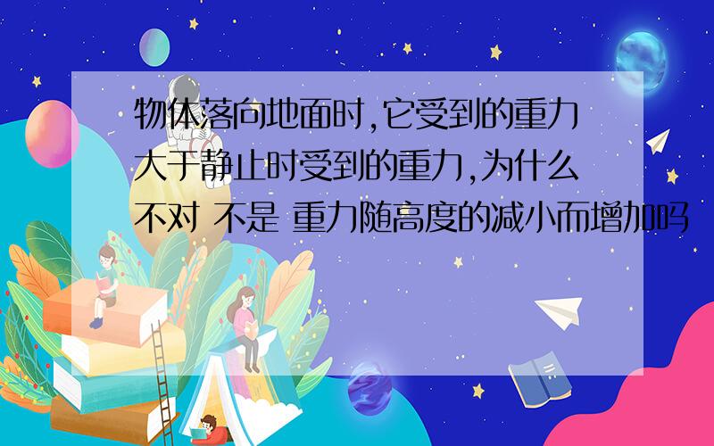 物体落向地面时,它受到的重力大于静止时受到的重力,为什么不对 不是 重力随高度的减小而增加吗