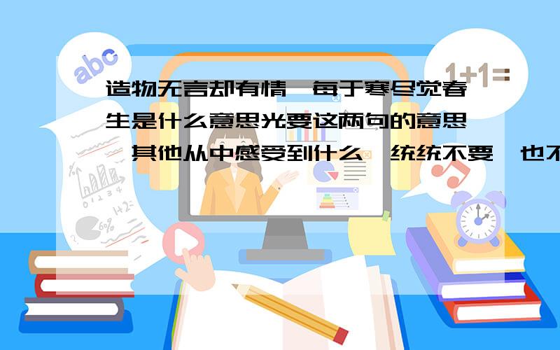 造物无言却有情,每于寒尽觉春生是什么意思光要这两句的意思,其他从中感受到什么,统统不要,也不要：诗人赞美大自然虽然默默无言,但却有情,寒尽而带来春天,悄悄地安排好万紫千红的百花