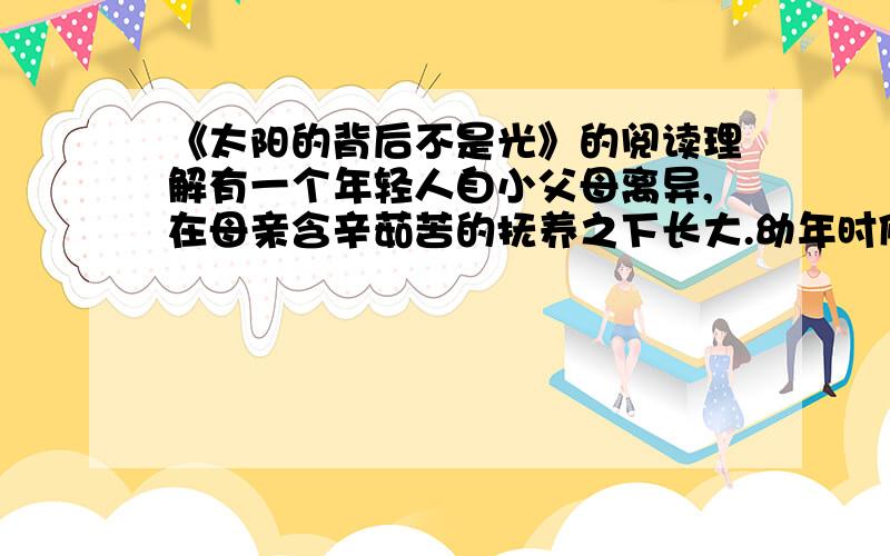 《太阳的背后不是光》的阅读理解有一个年轻人自小父母离异,在母亲含辛茹苦的抚养之下长大.幼年时候,年轻人对音乐情有独钟,表现出惊人的天赋.望子成龙的母亲日积月累,凑钱为他买了一