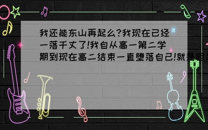 我还能东山再起么?我现在已经一落千丈了!我自从高一第二学期到现在高二结束一直堕落自己!就是因为脸上的痘印!每天只顾上网找关于痘印的东西!到现在课年半都没听过了!跟社会的混混差