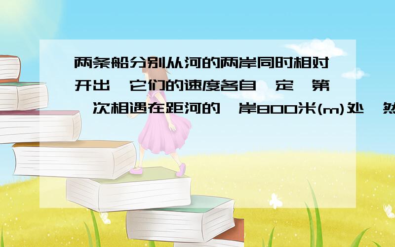 两条船分别从河的两岸同时相对开出,它们的速度各自一定,第一次相遇在距河的一岸800米(m)处,然后继续前进,两条船分别从河的两岸同时相对开出,它们的速度各自一定,第一次相遇在距河的一