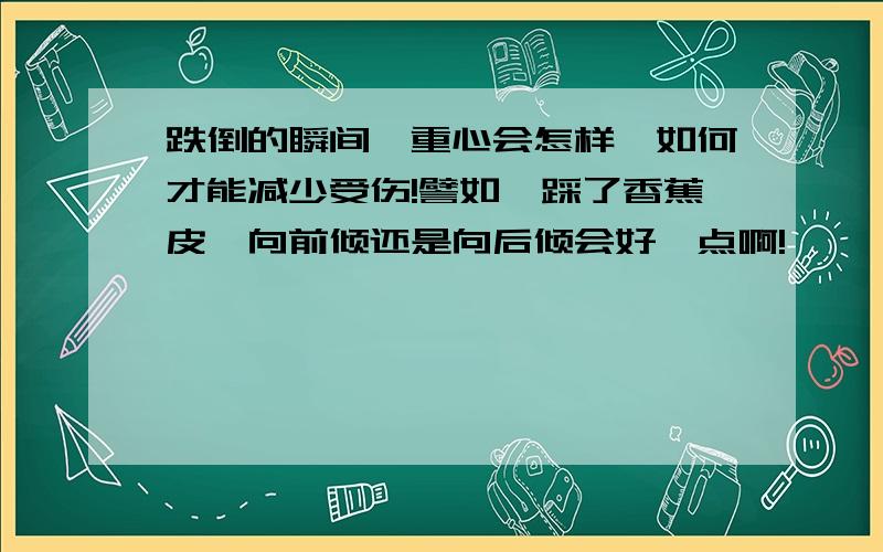 跌倒的瞬间,重心会怎样,如何才能减少受伤!譬如,踩了香蕉皮,向前倾还是向后倾会好一点啊!